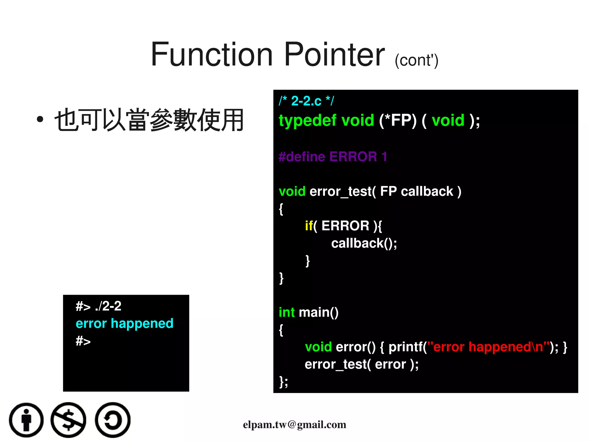 Function Pointer (cont')
                                  /* 2­2.c */
    ●
        也可以當參數使用                  typedef void (*FP) ( void );

                                  #define ERROR 1

                                  void error_test( FP callback )
                                  {
                                      if( ERROR ){
                                           callback();
                                      }
                                  }

          #> ./2­2                int main()
          error happened          {
          #>                             void error() { printf("error happenedn"); }
                                         error_test( error );
                                  };

                                     
                            elpam.tw@gmail.com
 
