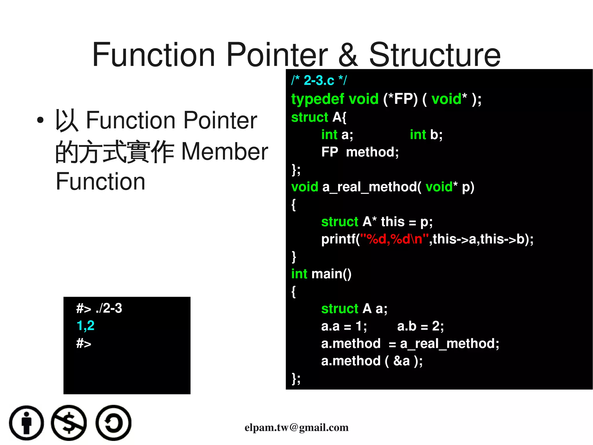 Function Pointer & Structure
                                /* 2­3.c */
                                typedef void (*FP) ( void* );
    ●
        以 Function Pointer      struct A{
                                        int a;               int b;
        的方式實作 Member                    FP  method;
                                };
        Function                void a_real_method( void* p)
                                {
                                        struct A* this = p;
                                        printf("%d,%dn",this­>a,this­>b);
                                }
                                int main()
                                {
           #> ./2­3                     struct A a;
           1,2                          a.a = 1;        a.b = 2;
           #>                           a.method  = a_real_method;
                                        a.method ( &a );
                                };

                                 
                        elpam.tw@gmail.com
 