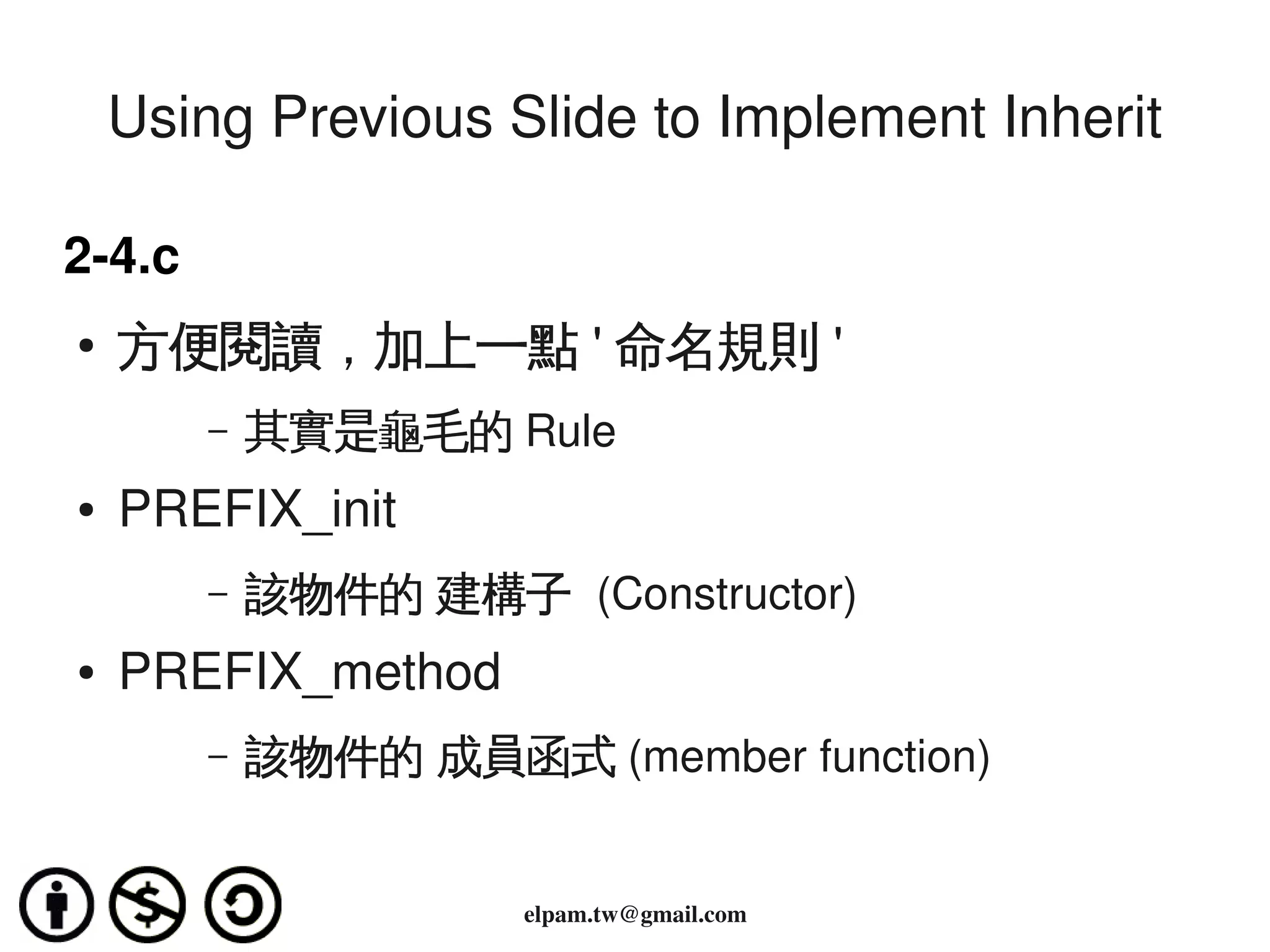 Using Previous Slide to Implement Inherit

2­4.c
    ●   方便閱讀，加上一點 ' 命名規則 '
           –   其實是龜毛的 Rule
    ●   PREFIX_init
           –   該物件的 建構子 (Constructor)
    ●   PREFIX_method
           –   該物件的 成員函式 (member function)

                                  
                         elpam.tw@gmail.com
 