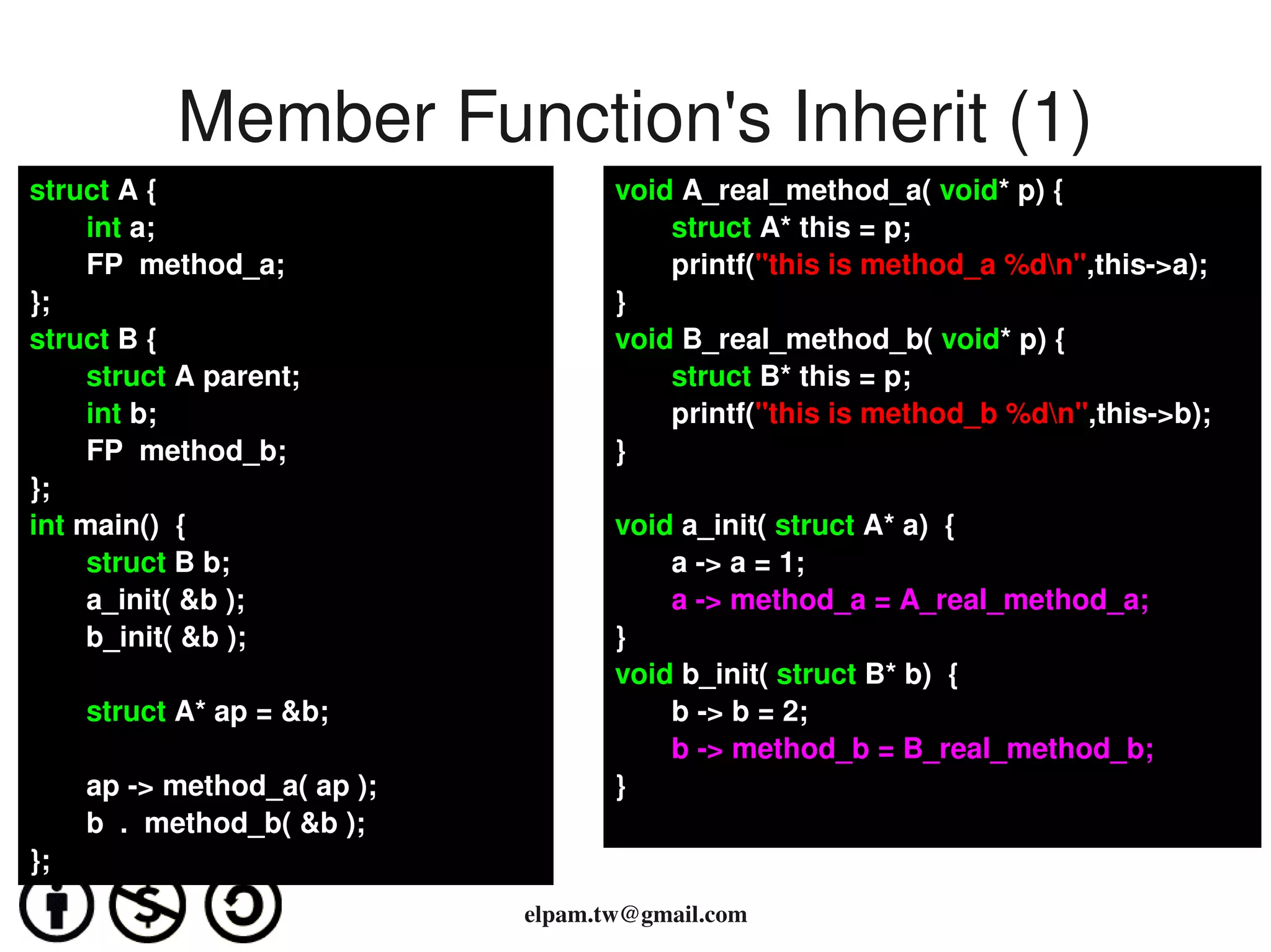 Member Function's Inherit (1)
struct A {                              void A_real_method_a( void* p) {
       int a;                               struct A* this = p;
       FP  method_a;                        printf("this is method_a %dn",this­>a); 
};                                      }
struct B {                              void B_real_method_b( void* p) {
       struct A parent;                     struct B* this = p;
       int b;                               printf("this is method_b %dn",this­>b); 
       FP  method_b;                    }
};
int main()  {                           void a_init( struct A* a)  {
       struct B b;                          a ­> a = 1;
       a_init( &b );                        a ­> method_a = A_real_method_a;
       b_init( &b );                    }
                                        void b_init( struct B* b)  {
         struct A* ap = &b;                 b ­> b = 2;
                                            b ­> method_b = B_real_method_b;
         ap ­> method_a( ap );          }
         b  .  method_b( &b );
};
                                          
                                 elpam.tw@gmail.com
 