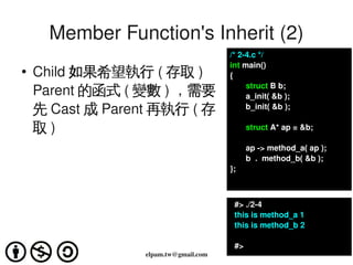 Member Function's Inherit (2)
                                           /* 2­4.c */
                                           int main()
    ●
        Child 如果希望執行 ( 存取 )                {
                                                  struct B b;
        Parent 的函式 ( 變數 ) ，需要                     a_init( &b );   
        先 Cast 成 Parent 再執行 ( 存                   b_init( &b );

        取)                                        struct A* ap = &b;

                                                  ap ­> method_a( ap );
                                                  b  .  method_b( &b );
                                           };



                                             #> ./2­4
                                             this is method_a 1
                                             this is method_b 2

                                             #>
                      elpam.tw@gmail.com
 
