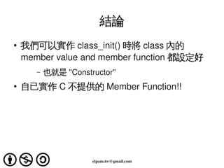 結論
    ●
        我們可以實作 class_init() 時將 class 內的
        member value and member function 都設定好
           –   也就是 ''Constructor'' 
    ●   自已實作 C 不提供的 Member Function!!




                                     
                            elpam.tw@gmail.com
 