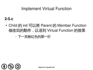 Implement Virtual Function

2­5.c
    ●   Child 的 init 可以將 Parent 的 Member Function
        做改寫的動作，以達到 Virtual Function 的效果
           –   下一頁粉紅色的那一行




                                 
                        elpam.tw@gmail.com
 