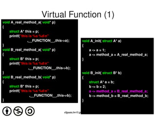 Virtual Function (1)
void A_real_method_a( void* p) 
{
       struct A* this = p;
       printf("this is %s %dn"
                         ,__FUNCTION__,this­>a);          void A_init( struct A* a)
}                                                         {
void B_real_method_a( void* p)                                a ­> a = 1;
{                                                             a ­> method_a = A_real_method_a;
       struct B* this = p;                                }
       printf("this is %s %dn"
                          ,__FUNCTION__,this­>b); 
}                                                         void B_init( struct B* b)
void B_real_method_b( void* p)                            {
{                                                             struct A* a = b;
       struct B* this = p;                                    b ­> b = 2;
       printf("this is %s %dn"                               a ­> method_a = B_real_method_a;
                           ,__FUNCTION__,this­>b);            b ­> method_b = B_real_method_b;
}                                                         }

                                                       
                                             elpam.tw@gmail.com
 