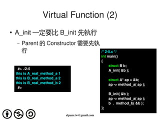 Virtual Function (2)
    ●
        A_init 一定要比 B_init 先執行
        –   Parent 的 Constructor 需要先執
            行                         /* 2­5.c */
                                                         int main()
                                                         {
                                                              struct B b;
          #> ./2­5                                            A_init( &b );
        this is A_real_method_a 1
        this is B_real_method_a 2                             struct A* ap = &b;
        this is B_real_method_b 2                             ap ­> method_a( ap );
          #>
                                                              B_init( &b );
                                                              ap ­> method_a( ap );
                                                              b  .  method_b( &b );
                                                         };
                                             
                                    elpam.tw@gmail.com
 