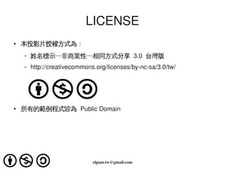 LICENSE
    ●   本投影片授權方式為：
        –   姓名標示─非商業性─相同方式分享 3.0  台灣版
        –   http://creativecommons.org/licenses/by­nc­sa/3.0/tw/




    ●   所有的範例程式皆為 Public Domain




                                           
                                  elpam.tw@gmail.com
 