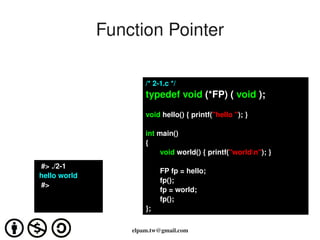 Function Pointer

                            /* 2­1.c */
                            typedef void (*FP) ( void );

                            void hello() { printf("hello "); }

                            int main()
                            {
                                 void world() { printf("worldn"); }
      #> ./2­1
                                 FP fp = hello;
     hello world 
                                 fp();
      #>
                                 fp = world;
                                 fp();
                            };
                                  
                        elpam.tw@gmail.com
 
