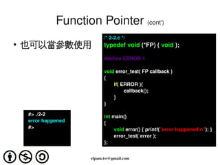 Function Pointer (cont')
                                  /* 2­2.c */
    ●
        也可以當參數使用                  typedef void (*FP) ( void );

                                  #define ERROR 1

                                  void error_test( FP callback )
                                  {
                                      if( ERROR ){
                                           callback();
                                      }
                                  }

          #> ./2­2                int main()
          error happened          {
          #>                             void error() { printf("error happenedn"); }
                                         error_test( error );
                                  };

                                     
                            elpam.tw@gmail.com
 