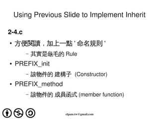 Using Previous Slide to Implement Inherit

2­4.c
    ●   方便閱讀，加上一點 ' 命名規則 '
           –   其實是龜毛的 Rule
    ●   PREFIX_init
           –   該物件的 建構子 (Constructor)
    ●   PREFIX_method
           –   該物件的 成員函式 (member function)

                                  
                         elpam.tw@gmail.com
 