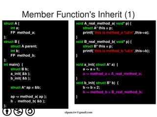Member Function's Inherit (1)
struct A {                              void A_real_method_a( void* p) {
       int a;                               struct A* this = p;
       FP  method_a;                        printf("this is method_a %dn",this­>a); 
};                                      }
struct B {                              void B_real_method_b( void* p) {
       struct A parent;                     struct B* this = p;
       int b;                               printf("this is method_b %dn",this­>b); 
       FP  method_b;                    }
};
int main()  {                           void a_init( struct A* a)  {
       struct B b;                          a ­> a = 1;
       a_init( &b );                        a ­> method_a = A_real_method_a;
       b_init( &b );                    }
                                        void b_init( struct B* b)  {
         struct A* ap = &b;                 b ­> b = 2;
                                            b ­> method_b = B_real_method_b;
         ap ­> method_a( ap );          }
         b  .  method_b( &b );
};
                                          
                                 elpam.tw@gmail.com
 