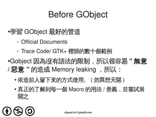 Before GObject
●
    學習 GObject 最好的管道
         –   Official Documents
         –   Trace Code/ GTK+ 裡頭的數十個範例
●Gobject 因為沒有...