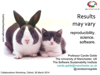 icanhascheezburger.com
Results
may vary
reproducibility.
science.
software.
Professor Carole Goble
The University of Manchester, UK
The Software Sustainability Institute
carole.goble@manchester.ac.uk
@caroleannegoble
Collaborations Workshop, Oxford, 26 March 2014
 