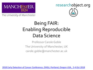 Being FAIR:
Enabling Reproducible
Data Science
Professor Carole Goble
The University of Manchester, UK
carole.goble@manchester.ac.uk
2018 Early Detection of Cancer Conference, OHSU, Portland, Oregon USA, 2-4 Oct 2018
 