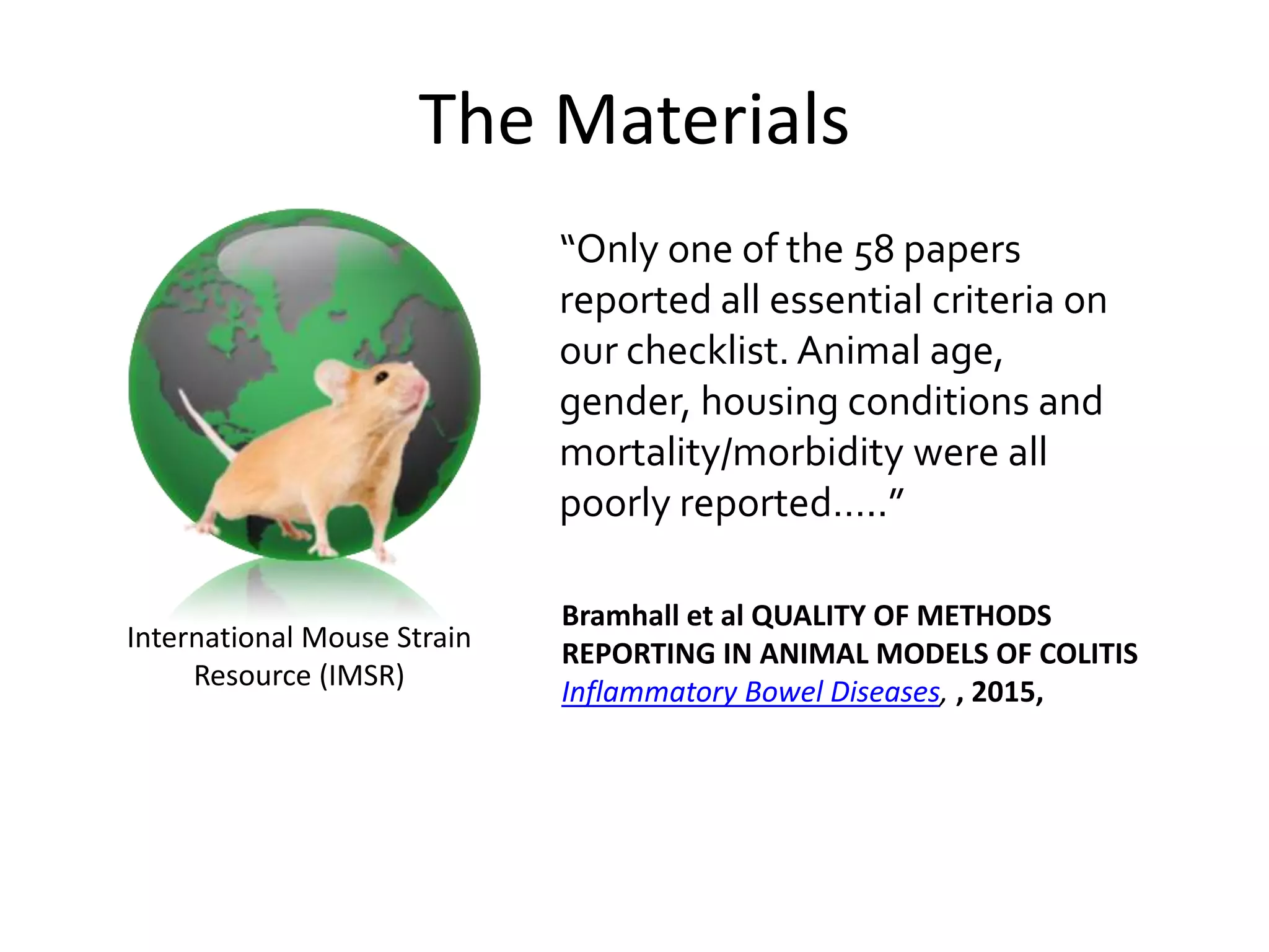 International Mouse Strain
Resource (IMSR)
Bramhall et al QUALITY OF METHODS
REPORTING IN ANIMAL MODELS OF COLITIS
Inflammatory Bowel Diseases, , 2015,
“Only one of the 58 papers
reported all essential criteria on
our checklist. Animal age,
gender, housing conditions and
mortality/morbidity were all
poorly reported…..”
The Materials
 