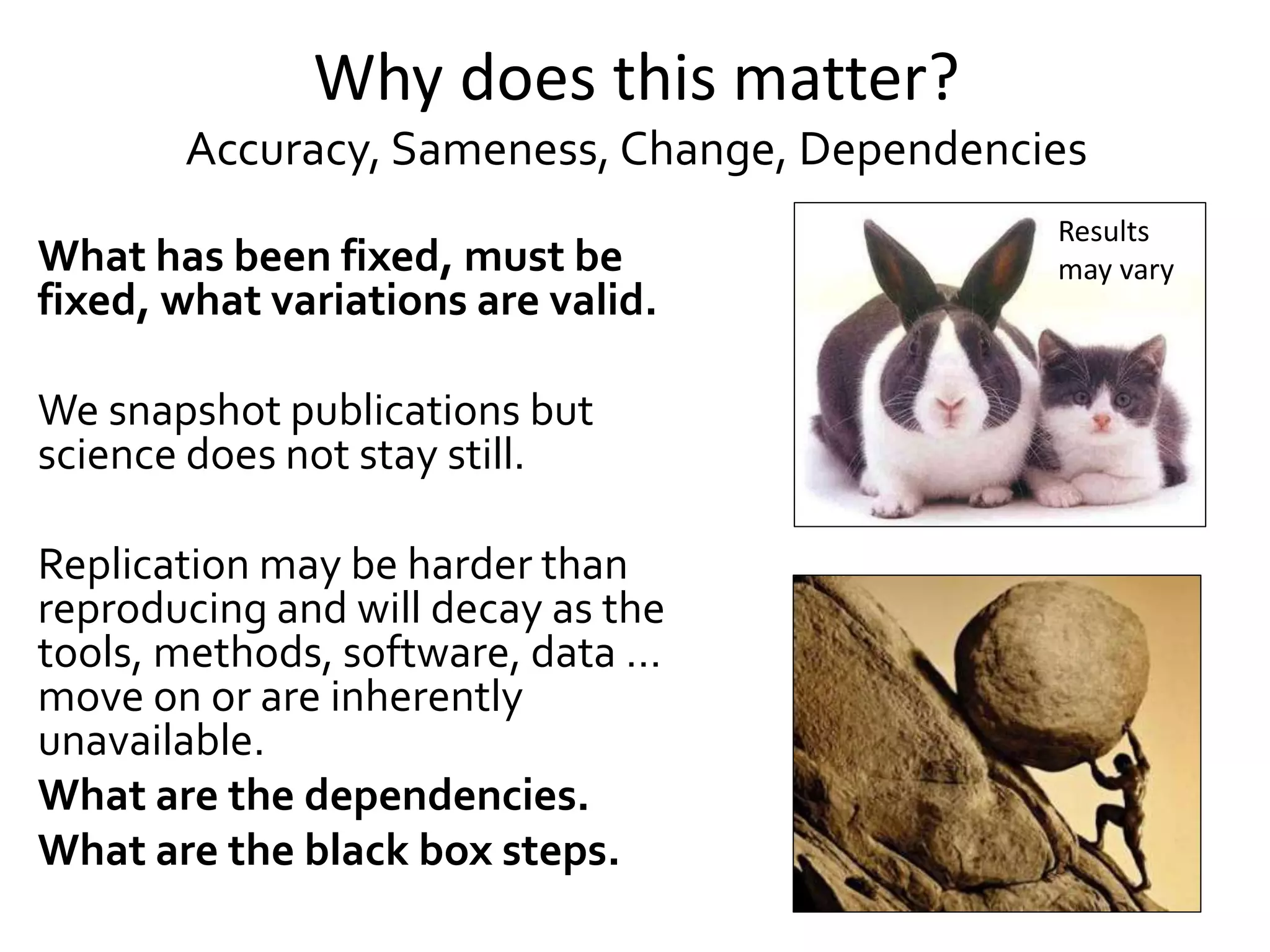 Why does this matter?
Accuracy, Sameness, Change, Dependencies
What has been fixed, must be
fixed, what variations are valid.
We snapshot publications but
science does not stay still.
Replication may be harder than
reproducing and will decay as the
tools, methods, software, data …
move on or are inherently
unavailable.
What are the dependencies.
What are the black box steps.
Results
may vary
 
