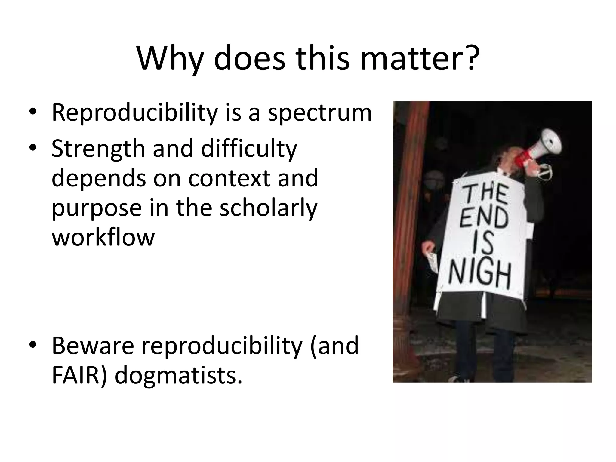 Why does this matter?
• Reproducibility is a spectrum
• Strength and difficulty
depends on context and
purpose in the scholarly
workflow
• Beware reproducibility (and
FAIR) dogmatists.
 