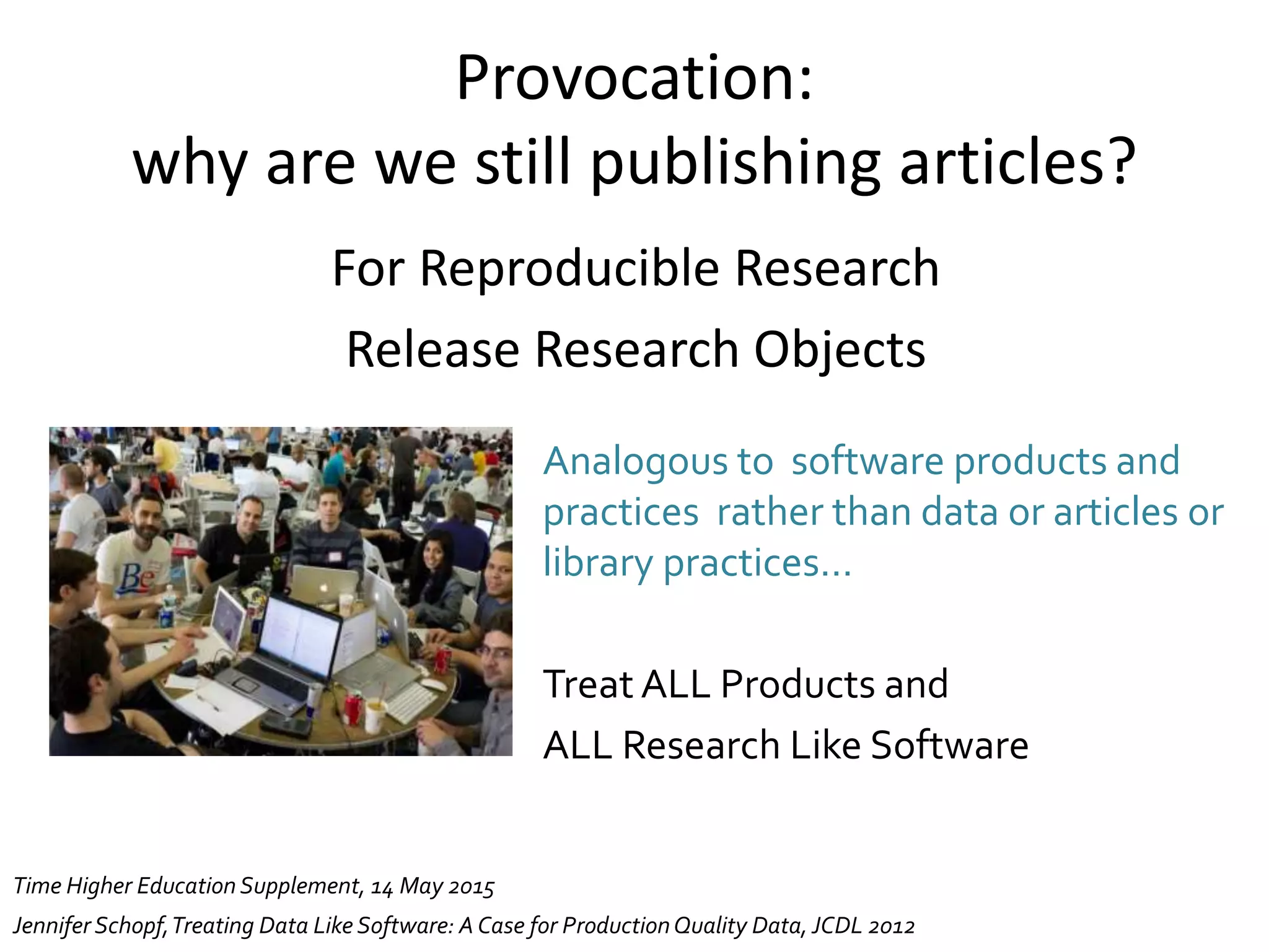 Provocation:
why are we still publishing articles?
For Reproducible Research
Release Research Objects
Jennifer Schopf,Treating Data Like Software: ACase for ProductionQuality Data, JCDL 2012
Analogous to software products and
practices rather than data or articles or
library practices…
Treat ALL Products and
ALL Research Like Software
Time Higher Education Supplement, 14 May 2015
 