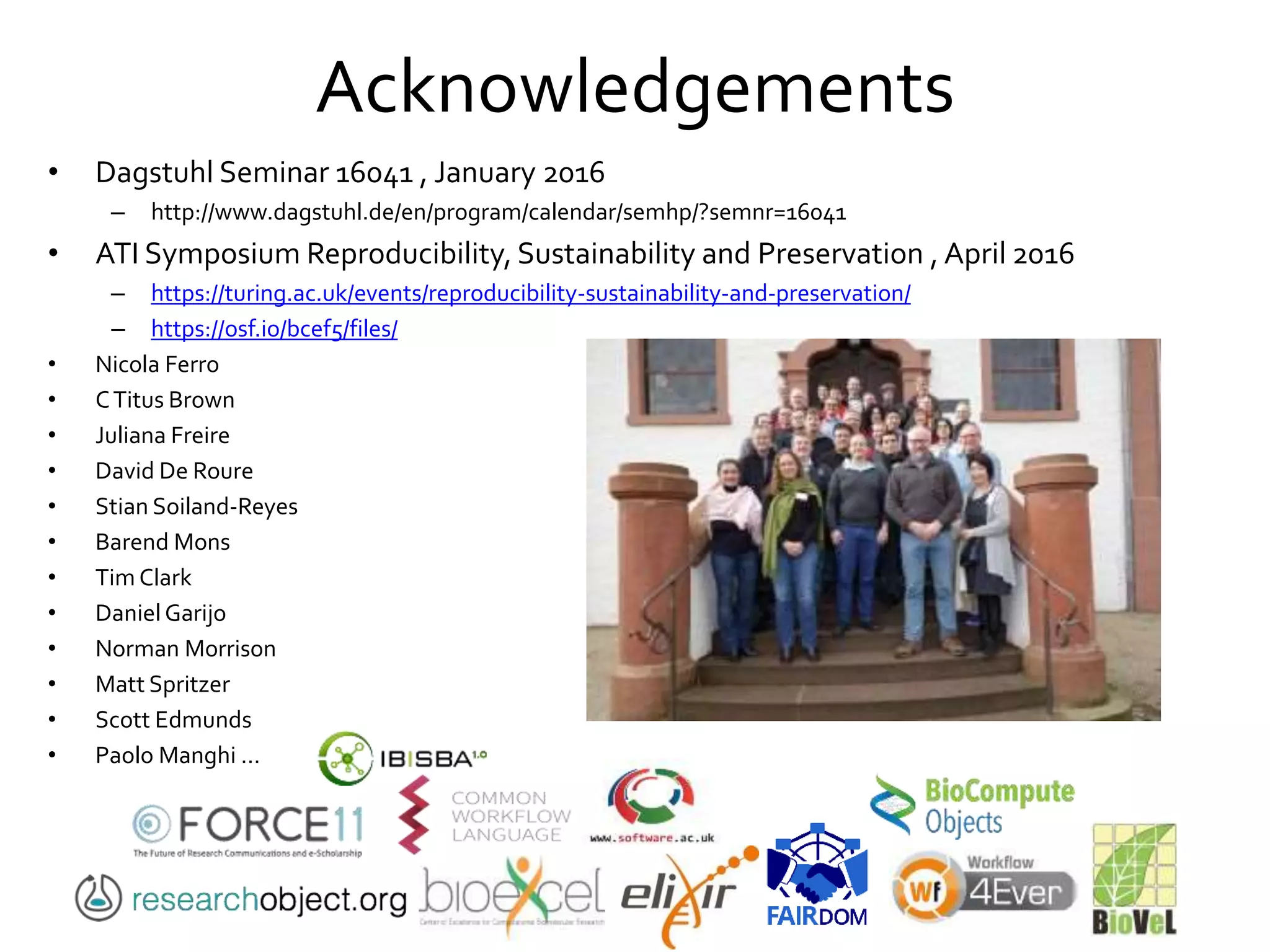 Acknowledgements
• Dagstuhl Seminar 16041 , January 2016
– http://www.dagstuhl.de/en/program/calendar/semhp/?semnr=16041
• ATI Symposium Reproducibility, Sustainability and Preservation , April 2016
– https://turing.ac.uk/events/reproducibility-sustainability-and-preservation/
– https://osf.io/bcef5/files/
• Nicola Ferro
• CTitus Brown
• Juliana Freire
• David De Roure
• Stian Soiland-Reyes
• Barend Mons
• Tim Clark
• Daniel Garijo
• Norman Morrison
• Matt Spritzer
• Scott Edmunds
• Paolo Manghi …
 