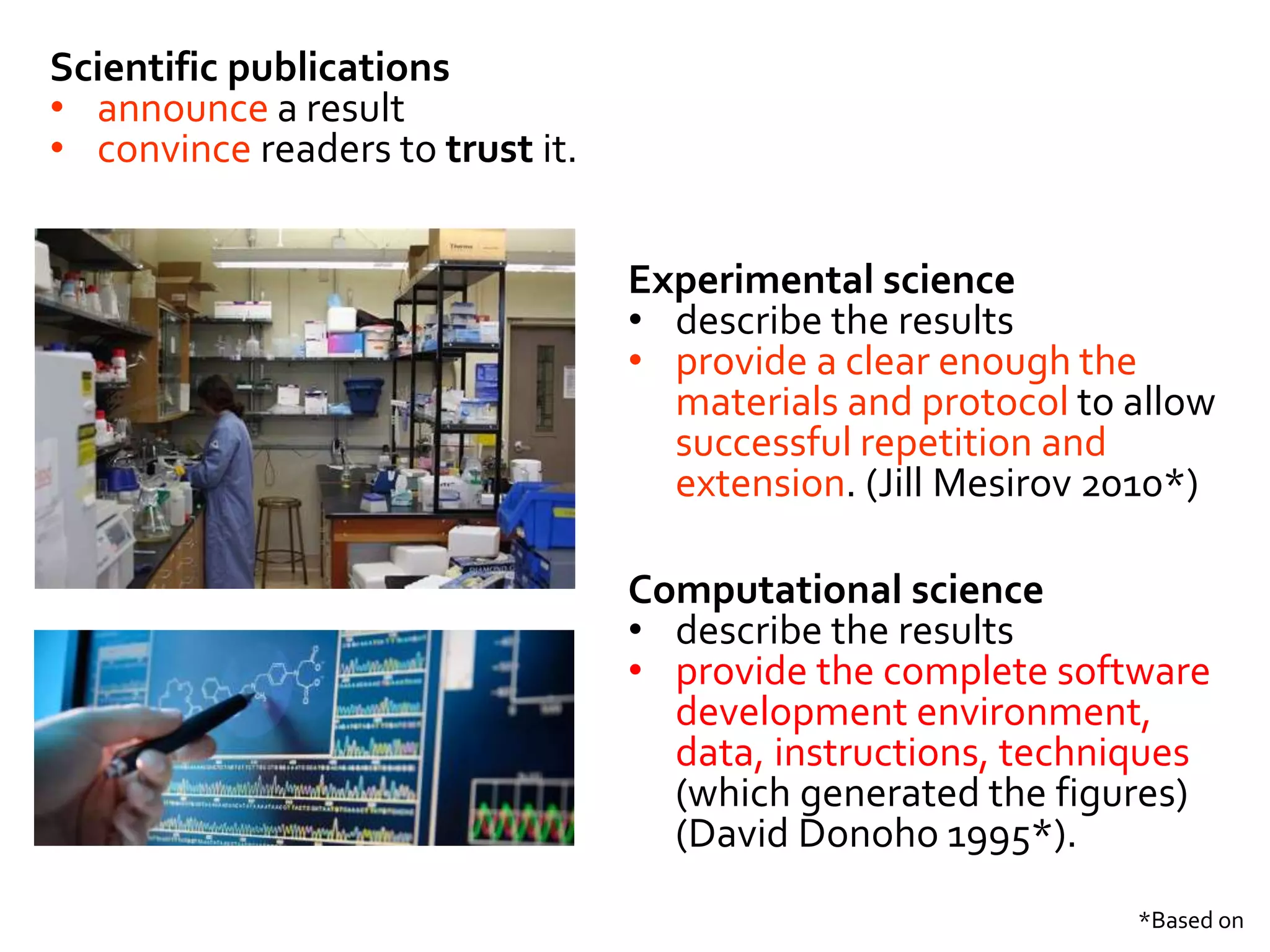 *Based on
Scientific publications
• announce a result
• convince readers to trust it.
Experimental science
• describe the results
• provide a clear enough the
materials and protocol to allow
successful repetition and
extension. (Jill Mesirov 2010*)
Computational science
• describe the results
• provide the complete software
development environment,
data, instructions, techniques
(which generated the figures)
(David Donoho 1995*).
 