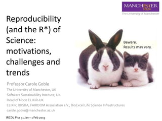 Reproducibility
(and the R*) of
Science:
motivations,
challenges and
trends
Professor Carole Goble
The University of Manchester, UK
Software Sustainability Institute, UK
Head of Node ELIXIR-UK
ELIXIR, IBISBA, FAIRDOM Association e.V., BioExcel Life Science Infrastructures
carole.goble@manchester.ac.uk
IRCDL Pisa 31 Jan – 1 Feb 2019
Beware.
Results may vary.
 
