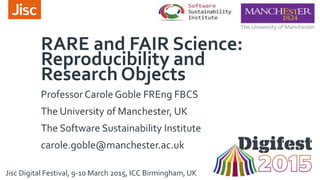 RARE and FAIR Science:
Reproducibility and
Research Objects
Professor Carole Goble FREng FBCS
The University of Manchester, UK
The Software Sustainability Institute
carole.goble@manchester.ac.uk
Jisc Digital Festival, 9-10 March 2015, ICC Birmingham, UK
 