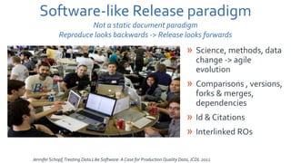 Jennifer Schopf,Treating Data Like Software: A Case for Production Quality Data,JCDL 2012
Software-like Release paradigm
Not a static document paradigm
Reproduce looks backwards -> Release looks forwards
» Science, methods, data
change -> agile
evolution
» Comparisons , versions,
forks & merges,
dependencies
» Id & Citations
» Interlinked ROs
 
