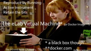 The IT Crowd, Series 3, Episode 4
The eLabVirtual Machine* (or Docker Image**)
* a black box though
**docker.com
Reproduce by Running:
Active Instrument
Retain the bits
 