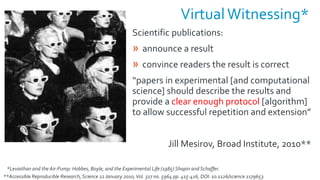 VirtualWitnessing*
Scientific publications:
» announce a result
» convince readers the result is correct
“papers in experimental [and computational
science] should describe the results and
provide a clear enough protocol [algorithm]
to allow successful repetition and extension”
Jill Mesirov, Broad Institute, 2010**
**Accessible Reproducible Research, Science 22January 2010,Vol. 327 no. 5964 pp. 415-416, DOI: 10.1126/science.1179653
*Leviathan and the Air-Pump: Hobbes, Boyle, and the Experimental Life (1985) Shapin and Schaffer.
 