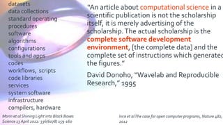 “An article about computational science in a
scientific publication is not the scholarship
itself, it is merely advertising of the
scholarship.The actual scholarship is the
complete software development
environment, [the complete data] and the
complete set of instructions which generated
the figures.”
David Donoho, “Wavelab and Reproducible
Research,” 1995
datasets
data collections
standard operating
procedures
software
algorithms
configurations
tools and apps
codes
workflows, scripts
code libraries
services
system software
infrastructure
compilers, hardware
Morin et al Shining Light into Black Boxes
Science 13 April 2012: 336(6078) 159-160
Ince et alThe case for open computer programs, Nature 482,
2012
 
