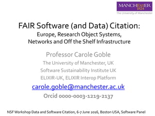 FAIR Software (and Data) Citation:
Europe, Research Object Systems,
Networks and Off the Shelf Infrastructure
Professor Carole Goble
The University of Manchester, UK
Software Sustainability Institute UK
ELIXIR-UK, ELIXIR Interop Platform
carole.goble@manchester.ac.uk
Orcid 0000-0003-1219-2137
NSFWorkshop Data and Software Citation, 6-7 June 2016, Boston USA, Software Panel
 