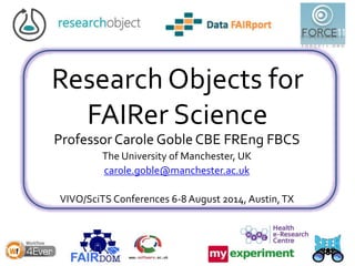 Research Objects for
FAIRer Science
Professor Carole Goble CBE FREng FBCS
The University of Manchester, UK
carole.goble@manchester.ac.uk
VIVO/SciTS Conferences 6-8 August 2014, Austin,TX
 