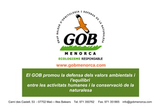 www.gobmenorca.com

             El GOB promou la defensa dels valors ambientals i
                                   l'equilibri
             entre les activitats humanes i la conservació de la
                                   naturalesa

Camí des Castell, 53 - 07702 Maó – Illes Balears   Tel. 971 350762   Fax. 971 351865   info@gobmenorca.com
 