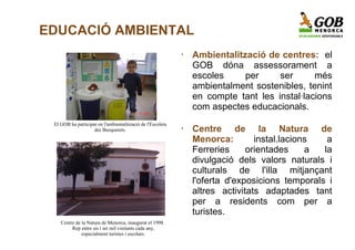 EDUCACIÓ AMBIENTAL
                                                            •   Ambientalització de centres: el
                                                                GOB dóna assessorament a
                                                                escoles     per     ser      més
                                                                ambientalment sostenibles, tenint
                                                                en compte tant les instal·lacions
                                                                com aspectes educacionals.
 El GOB ha participat en l'ambientalització de l'Escoleta
                    des Busquerets.                         •   Centre de la Natura de
                                                                Menorca:        instal.lacions   a
                                                                Ferreries     orientades     a  la
                                                                divulgació dels valors naturals i
                                                                culturals de l'illa mitjançant
                                                                l'oferta d'exposicions temporals i
                                                                altres activitats adaptades tant
                                                                per a residents com per a
                                                                turistes.
    Centre de la Natura de Menorca, inaugurat el 1998.
         Rep entre sis i set mil visitants cada any,
              especialment turistes i escolars.
 