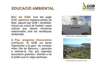 EDUCACIÓ AMBIENTAL

Molí del GOB: molí del segle
XVIII, patrimoni històrico-artístic de
Maó, adquirit pel GOB i rehabilitat.
Actual seu social de l'entitat i espai
cultural que ofereix iniciatives
relacionades amb les temàtiques
ambientals.
                                         El Molí del Rei, rehabilitat l'any 2004.

A Peu: programa d'excursions
públiques: El GOB vol donar
l'oportunitat a la gent de conèixer
millor l'illa de Menorca, i aprendre
a estimar-la. Per açò organitza
excursions gratuïtes i obertes a tot
el públic que hi vulgui participar.
                                         Excursió pública pel Camí de Cavalls.
 
