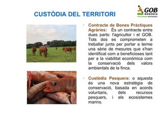 CUSTÒDIA DEL TERRITORI
             •   Contracte de Bones Pràctiques
                 Agràries: És un contracte entre
                 dues parts: l'agricultor i el GOB.
                 Tots dos es comprometen a
                 treballar junts per portar a terme
                 una sèrie de mesures que s'han
                 identificat com a beneficioses tant
                 per a la viabilitat econòmica com
                 la conservació dels valors
                 ambientals de la finca.

             •   Custòdia Pesquera: o aquesta
                 és una nova estratègia de
                 conservació, basada en acords
                 voluntaris,   dels    recursos
                 pesquers, i els ecosistemes
    .            marins.
 