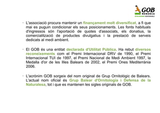 •   L'associació procura mantenir un finançament molt diversificat, a fi que
    mai es puguin condicionar els seus posicionaments. Les fonts habituals
    d'ingressos són l'aportació de quotes d'associats, els donatius, la
    comercialització de productes divulgatius i la prestació de serveis
    dedicats al medi ambient.

•   El GOB és una entitat declarada d'Utilitat Pública. Ha rebut diversos
    reconeixements com el Premi Internacional DRV de 1990, el Premi
    Internacional TUI de 1997, el Premi Nacional de Medi Ambient 1997, la
    Medalla d'or de les Illes Balears de 2002, el Premi Ones Mediterrània
    2006.

•   L'acrònim GOB sorgeix del nom original de Grup Ornitològic de Balears.
    L'actual nom oficial és Grup Balear d'Ornitologia i Defensa de la
    Naturalesa, tot i que es mantenen les sigles originals de GOB.
 