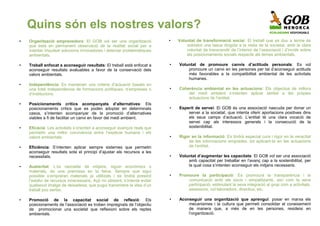 Quins són els nostres valors?
●   Organització emprenedora: El GOB vol ser una organització              ●   Voluntat de transformació social: El treball que es duu a terme és
    que està en permanent observació de la realitat social per a                   sobretot una tasca dirigida a la resta de la societat, amb la clara
    intentar impulsar solucions innovadores i detectar problemàtiques              voluntat de transcendir de l’interior de l’associació i d’incidir sobre
    ambientals.                                                                    els posicionaments socials respecte als temes ambientals.

●   Treball enfocat a aconseguir resultats: El treball està enfocat a      ●   Voluntat de promoure canvis d’actituds personals: Es vol
    aconseguir resultats avaluables a favor de la conservació dels                 promoure un canvi en les persones per tal d’aconseguir actituds
    valors ambientals.                                                             més favorables a la compatibilitat ambiental de les activitats
                                                                                   humanes.
●   Independència: Es mantenen uns criteris d’actuació basats en
    una total independència de formacions polítiques, d’empreses o         ●   Coherència ambiental en les actuacions: Els objectius de millora
    d’institucions.                                                                del medi ambient s’intenten aplicar també a les pròpies
                                                                                   actuacions de l’entitat.
●   Posicionaments crítics acompanyats d’alternatives: Els
    posicionaments crítics que es poden adoptar en determinats             ●   Esperit de servei: El GOB és una associació nascuda per donar un
    casos, s’intenten acompanyar de la promoció d’alternatives                     servei a la societat, que intenta oferir aportacions positives dins
    viables a fi de facilitar un canvi en favor del medi ambient.                  els seus camps d’actuació. L’entitat té una clara vocació de
                                                                                   servei cap als interessos generals i la consecució de la
●   Eficàcia: Les activitats s’orienten a aconseguir avanços reals que             sostenibilitat.
    permetin una millor convivència entre l’espècie humana i els
    valors ambientals.                                                     ●   Rigor en la informació: Es tindrà especial cura i rigor en la veracitat
                                                                                   de les informacions emprades, tot aplicant-la en les actuacions
●   Eficiència: S’intenten aplicar sempre sistemes que permetin                    de l’entitat.
    aconseguir resultats sota el principi d’ajustar els recursos a les
    necessitats.                                                           ●   Voluntat d’augmentar les capacitats: El GOB vol ser una associació
                                                                                   amb capacitat per treballar en l’avanç cap a la sostenibilitat, per
●   Austeritat: L’ús raonable de mitjans, siguin econòmics o                       la qual cosa s’intenten aconseguir els mitjans necessaris.
    materials, és una premissa en la feina. Sempre que sigui
    possible s’empraran materials ja utilitzats i es tindrà present        ●   Promoure la participació: Es promourà la transparència i la
    l’estalvi de recursos innecessaris. Açò no obstant, s’intenta evitar           comunicació amb els socis i simpatitzants, així com la seva
    qualsevol imatge de deixadesa, que pugui transmetre la idea d’un               participació, estimulant la seva integració al grup com a activitats,
    treball poc seriós.                                                            assessors, col·laboradors, directius, etc.

●   Promoció de la capacitat social de reflexió: Els                       ●   Aconseguir una organització que aprengui: posar en marxa els
    posicionaments de l’associació es troben impregnats de l’objectiu              mecanismes i la cultura que permeti consolidar el coneixement
    de promocionar una societat que reflexioni sobre els reptes                    de manera que, a més de en les persones, resideixi en
    ambientals.                                                                    l’organització.
 
