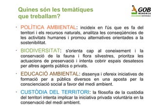 Quines són les temàtiques
    que treballam?
•   POLÍTICA AMBIENTAL: incideix en l'ús que es fa del
    territori i els recursos naturals, analitza les conseqüències de
    les activitats humanes i promou alternatives orientades a la
    sostenibilitat.
•   BIODIVERSITAT: s'orienta cap al coneixement i la
    conservació de la fauna i flora silvestres, prioritza les
    actuacions de preservació i intenta cobrir espais desatesos
    per altres agents públics o privats.
•   EDUCACIÓ AMBIENTAL: dissenya i ofereix iniciatives de
    formació per a públics diversos en una aposta per la
    conscienciació social a favor del medi ambient.
•   CUSTÒDIA DEL TERRITORI: la filosofia de la custòdia
    del territori intenta implicar la iniciativa privada voluntària en la
    conservació del medi ambient.
 