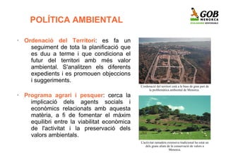 POLÍTICA AMBIENTAL

•   Ordenació del Territori: es fa un
      seguiment de tota la planificació que
      es duu a terme i que condiciona el
      futur del territori amb més valor
      ambiental. S'analitzen els diferents
      expedients i es promouen objeccions
      i suggeriments.
                                                L'ordenació del territori està a la base de gran part de
                                                      la problemàtica ambiental de Menorca.
•   Programa agrari i pesquer: cerca la
      implicació dels agents socials i
      econòmics relacionats amb aquesta
      matèria, a fi de fomentar el màxim
      equilibri entre la viabilitat econòmica
      de l'activitat i la preservació dels
      valors ambientals.
                                                L'activitat ramadera extensiva tradicional ha estat un
                                                    dels grans aliats de la conservació de valors a
                                                                       Menorca.
 