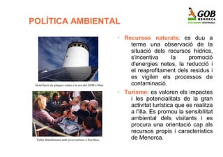 POLÍTICA AMBIENTAL
                                                          •   Recursos naturals: es duu a
                                                                terme una observació de la
                                                                situació dels recursos hídrics,
                                                                s'incentiva    la     promoció
                                                                d'energies netes, la reducció i
                                                                el reaprofitament dels residus i
                                                                es vigilen els processos de
 Instal.lació de plaques solars a la seu del GOB a Maó.         contaminació.
                                                          •   Turisme: es valoren els impactes
                                                                i les potencialitats de la gran
                                                                activitat turística que es realitza
                                                                a l'illa. Es promou la sensibilitat
                                                                ambiental dels visitants i es
                                                                procura una orientació cap als
                                                                recursos propis i característics
 Taller d'anellament amb joves turistes a Son Bou.              de Menorca.
 