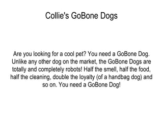 Collie's GoBone Dogs Are you looking for a cool pet? You need a GoBone Dog. Unlike any other dog on the market, the GoBone Dogs are totally and completely robots! Half the smell, half the food, half the cleaning, double the loyalty (of a handbag dog) and so on. You need a GoBone Dog! 