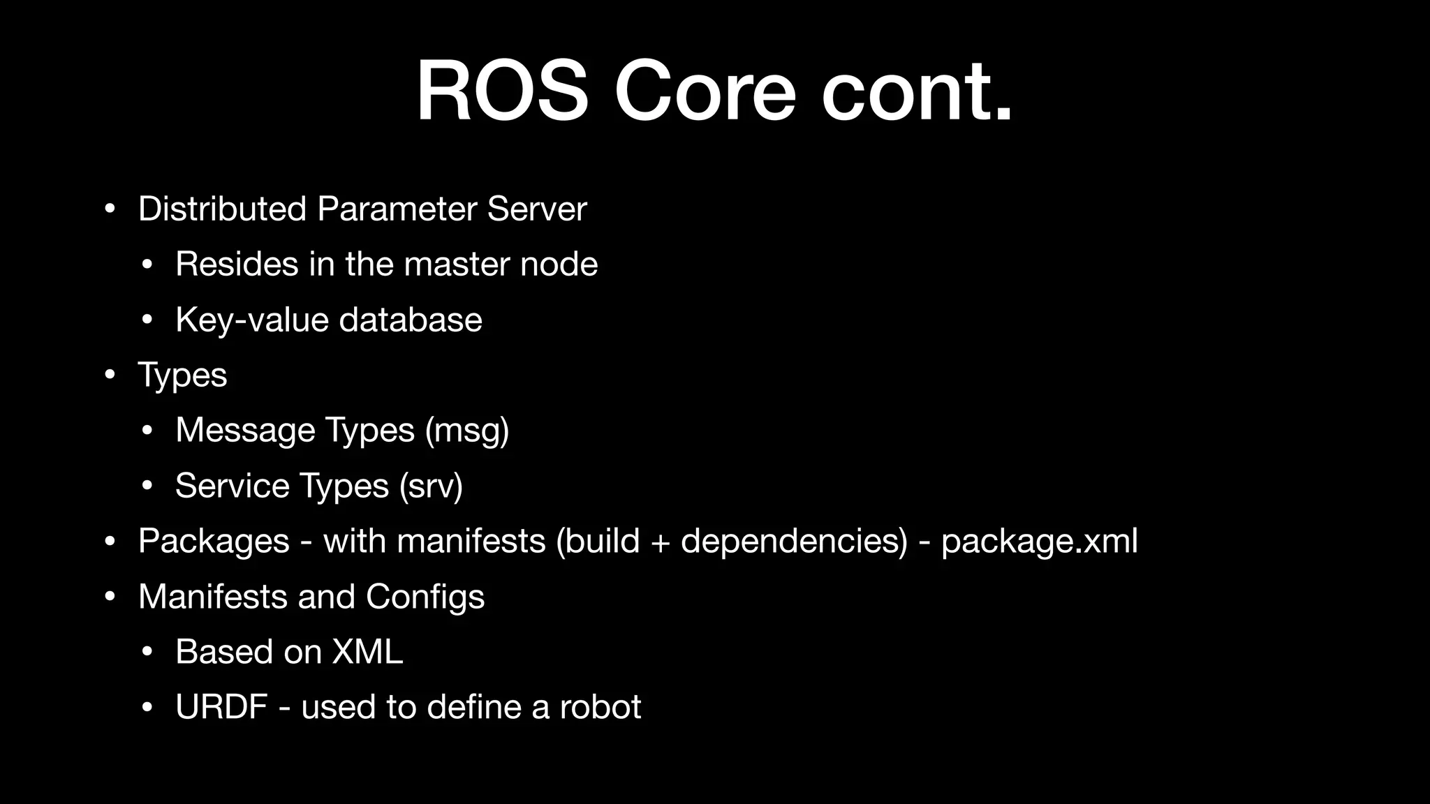ROS Core cont.
• Distributed Parameter Server

• Resides in the master node

• Key-value database

• Types

• Message Types (msg)

• Service Types (srv)

• Packages - with manifests (build + dependencies) - package.xml

• Manifests and Conﬁgs

• Based on XML

• URDF - used to deﬁne a robot
 