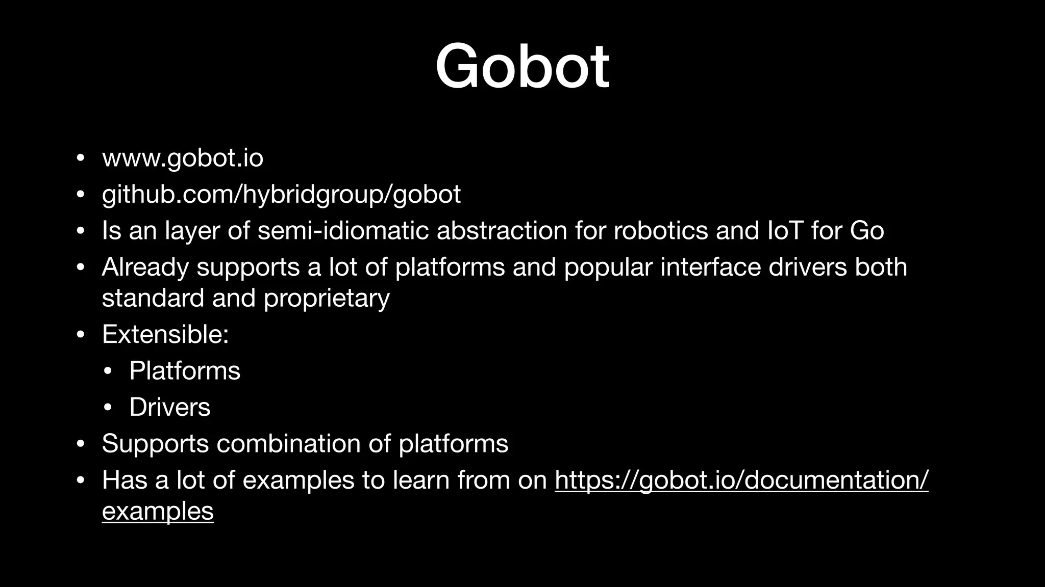 Gobot
• www.gobot.io

• github.com/hybridgroup/gobot

• Is an layer of semi-idiomatic abstraction for robotics and IoT for Go

• Already supports a lot of platforms and popular interface drivers both
standard and proprietary

• Extensible:

• Platforms

• Drivers

• Supports combination of platforms

• Has a lot of examples to learn from on https://gobot.io/documentation/
examples
 