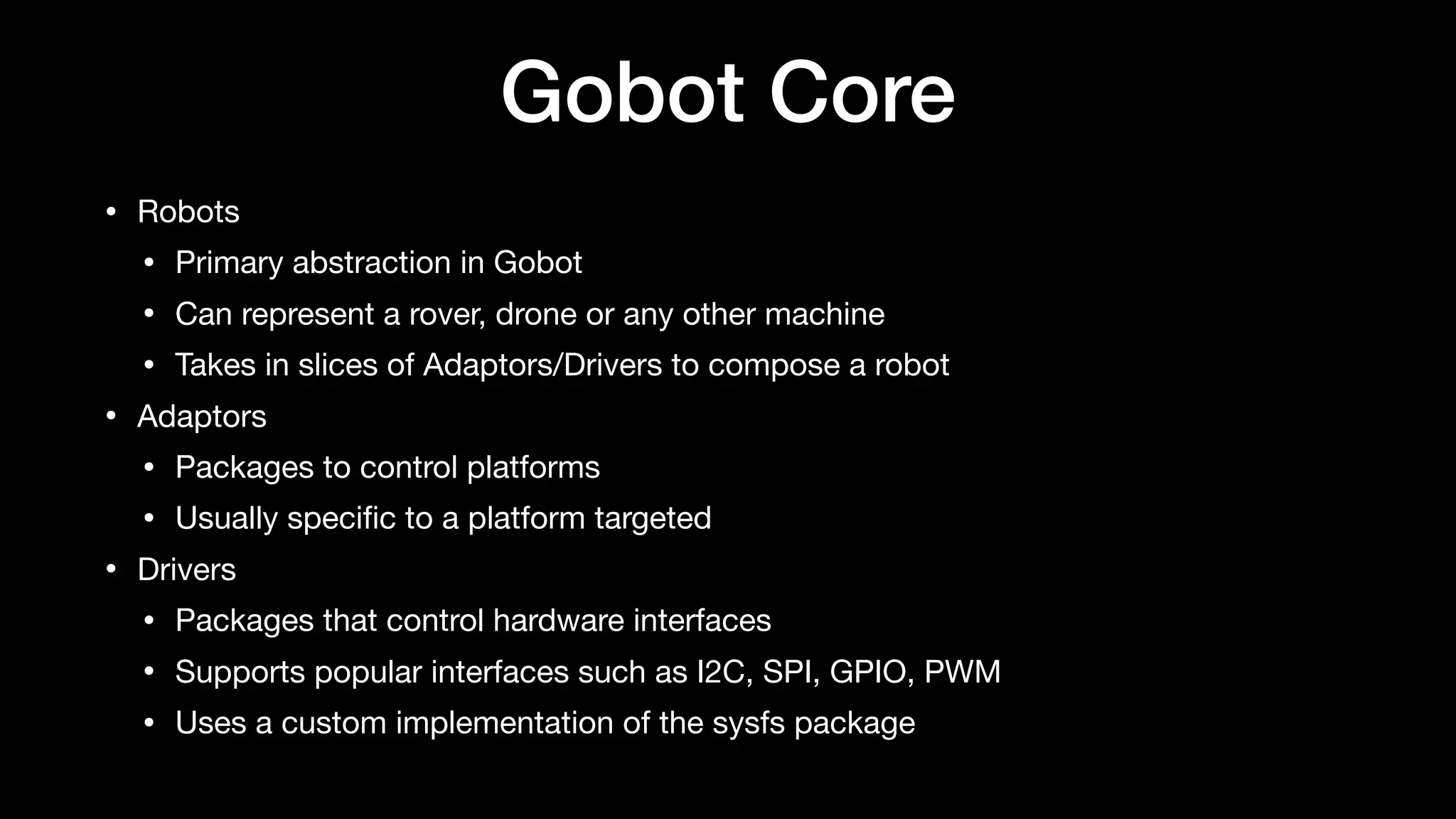 Gobot Core
• Robots

• Primary abstraction in Gobot

• Can represent a rover, drone or any other machine

• Takes in slices of Adaptors/Drivers to compose a robot

• Adaptors

• Packages to control platforms

• Usually speciﬁc to a platform targeted

• Drivers

• Packages that control hardware interfaces

• Supports popular interfaces such as I2C, SPI, GPIO, PWM

• Uses a custom implementation of the sysfs package
 