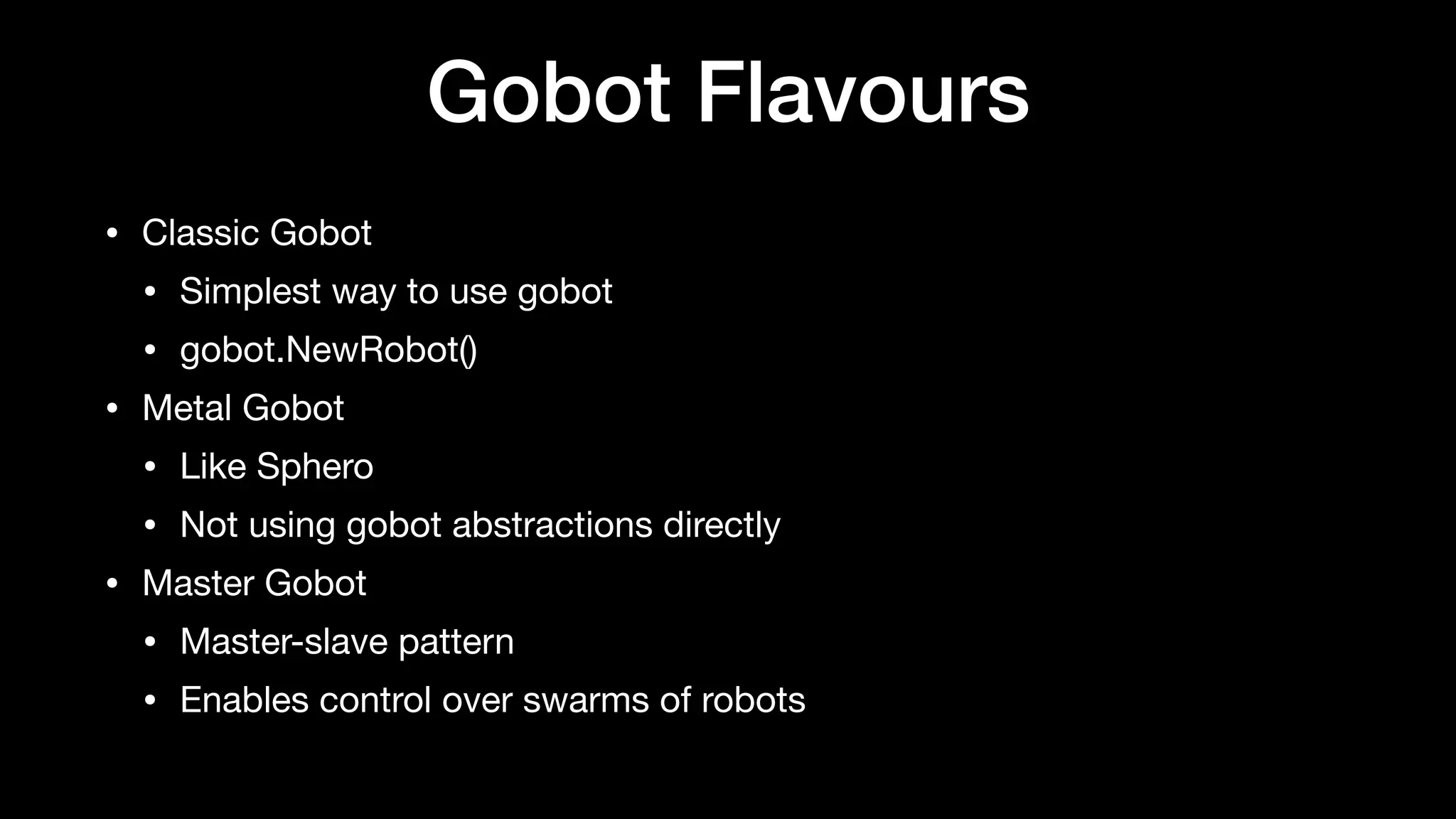 Gobot Flavours
• Classic Gobot

• Simplest way to use gobot

• gobot.NewRobot()

• Metal Gobot

• Like Sphero

• Not using gobot abstractions directly

• Master Gobot

• Master-slave pattern

• Enables control over swarms of robots
 
