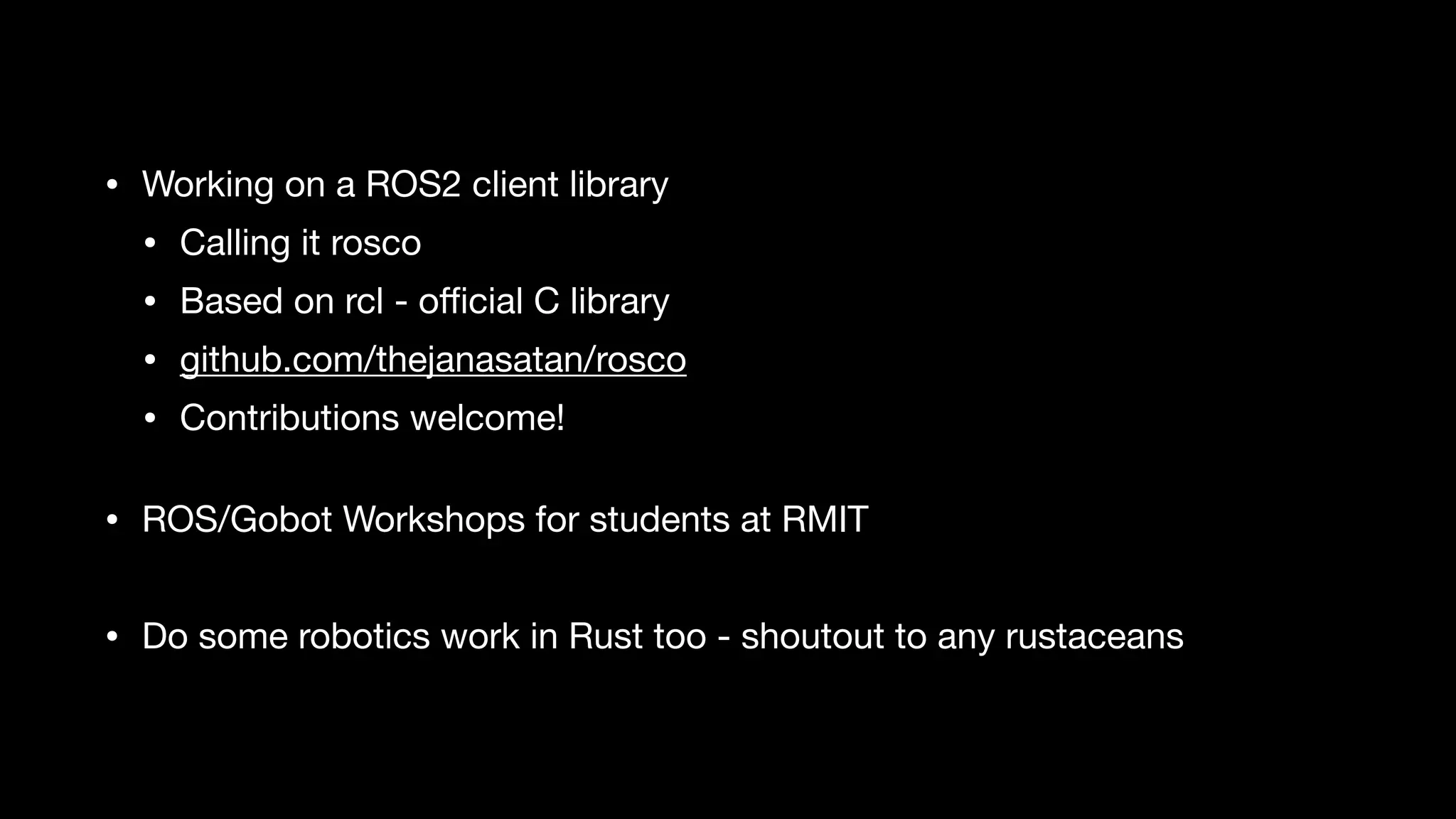 • Working on a ROS2 client library

• Calling it rosco

• Based on rcl - oﬃcial C library

• github.com/thejanasatan/rosco

• Contributions welcome! 
• ROS/Gobot Workshops for students at RMIT

• Do some robotics work in Rust too - shoutout to any rustaceans
 