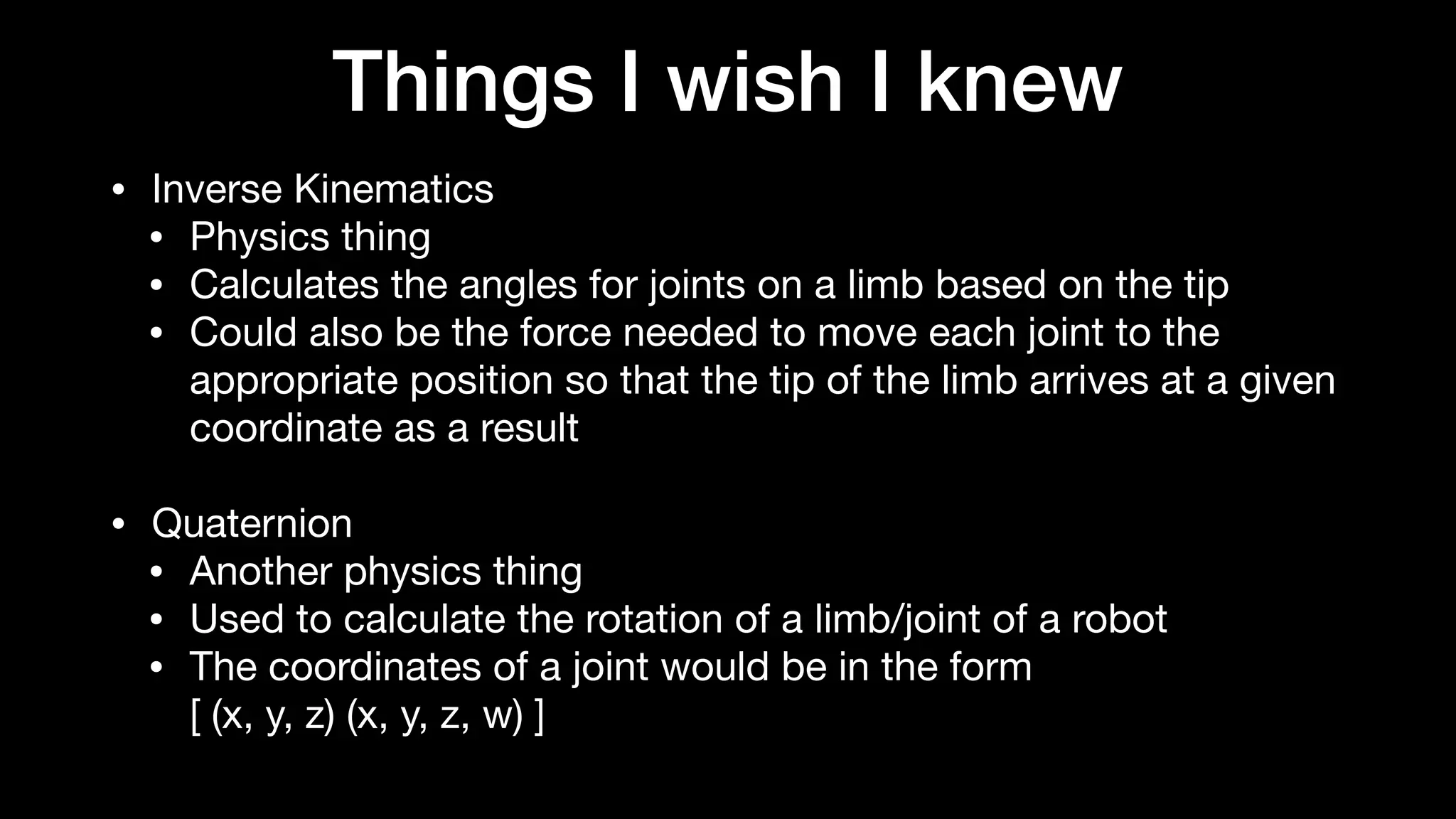 Things I wish I knew
• Inverse Kinematics

• Physics thing

• Calculates the angles for joints on a limb based on the tip

• Could also be the force needed to move each joint to the
appropriate position so that the tip of the limb arrives at a given
coordinate as a result

• Quaternion

• Another physics thing

• Used to calculate the rotation of a limb/joint of a robot

• The coordinates of a joint would be in the form 
[ (x, y, z) (x, y, z, w) ]
 