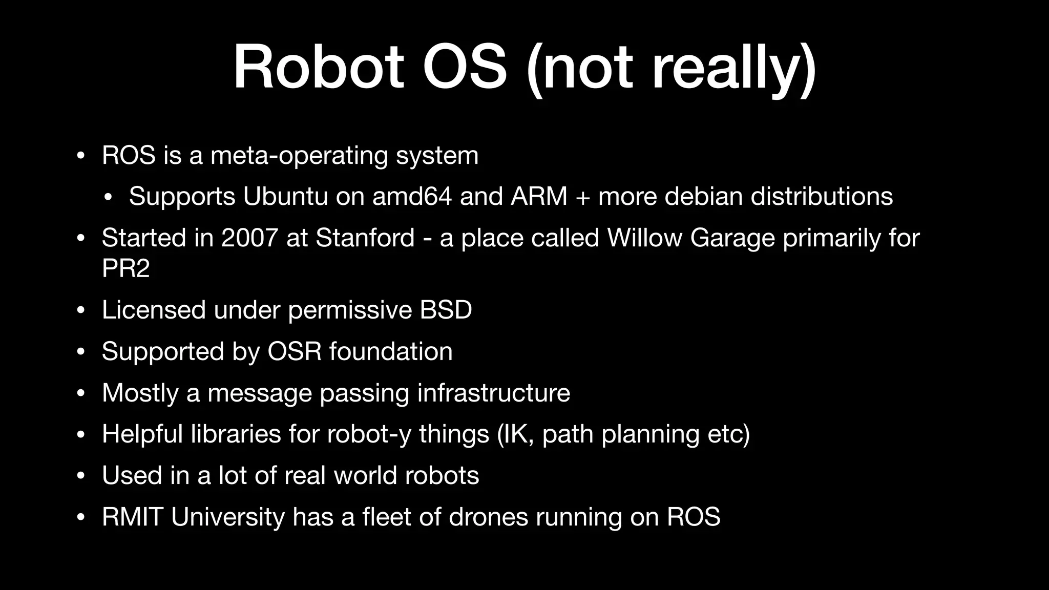 Robot OS (not really)
• ROS is a meta-operating system

• Supports Ubuntu on amd64 and ARM + more debian distributions

• Started in 2007 at Stanford - a place called Willow Garage primarily for
PR2

• Licensed under permissive BSD

• Supported by OSR foundation

• Mostly a message passing infrastructure

• Helpful libraries for robot-y things (IK, path planning etc)

• Used in a lot of real world robots

• RMIT University has a ﬂeet of drones running on ROS
 