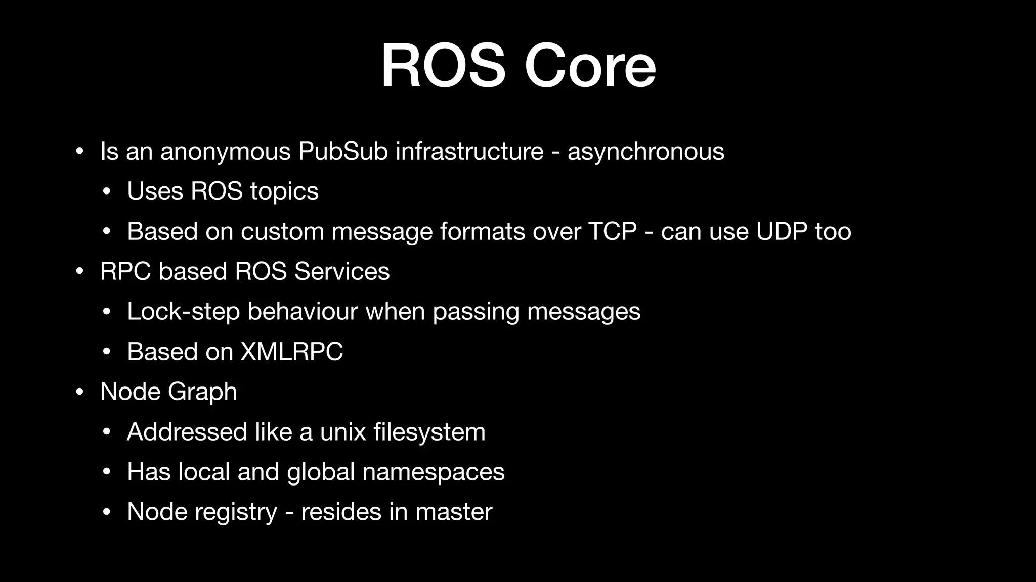 ROS Core
• Is an anonymous PubSub infrastructure - asynchronous

• Uses ROS topics

• Based on custom message formats over TCP - can use UDP too

• RPC based ROS Services

• Lock-step behaviour when passing messages

• Based on XMLRPC

• Node Graph

• Addressed like a unix ﬁlesystem

• Has local and global namespaces

• Node registry - resides in master
 