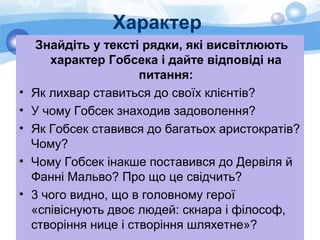 Характер
Знайдіть у тексті рядки, які висвітлюють
характер Гобсека і дайте відповіді на
питання:
• Як лихвар ставиться до своїх клієнтів?
• У чому Гобсек знаходив задоволення?
• Як Гобсек ставився до багатьох аристократів?
Чому?
• Чому Гобсек інакше поставився до Дервіля й
Фанні Мальво? Про що це свідчить?
• 3 чого видно, що в головному герої
«співіснують двоє людей: скнара і філософ,
створіння нице і створіння шляхетне»?
 